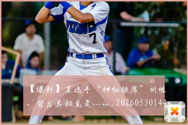 【爆料】某选手“神秘缺席”训练，背后真相竟是……_20260530144105