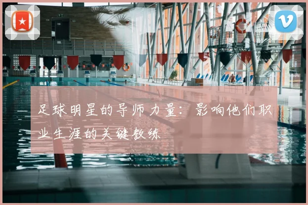 足球明星的导师力量：影响他们职业生涯的关键教练