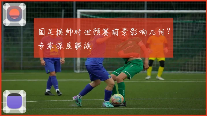 国足换帅对世预赛前景影响几何？专家深度解读