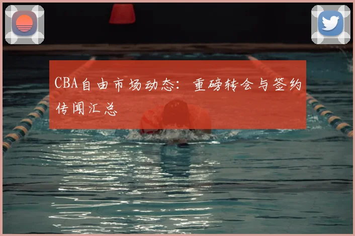 CBA自由市场动态：重磅转会与签约传闻汇总