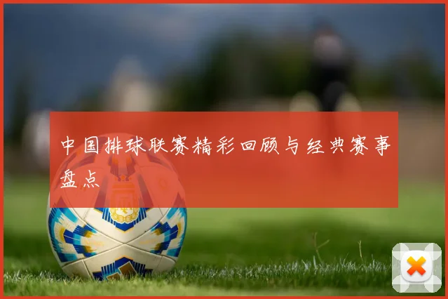 中国排球联赛精彩回顾与经典赛事盘点