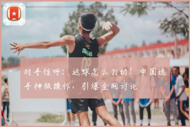 对手惊呼：这球怎么打的！中国选手神级操作，引爆全网讨论