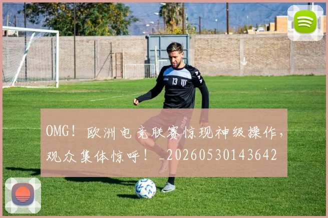 OMG！欧洲电竞联赛惊现神级操作，观众集体惊呼！_20260530143642