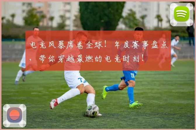 电竞风暴席卷全球！年度赛事盘点，带你穿越最燃的电竞时刻！