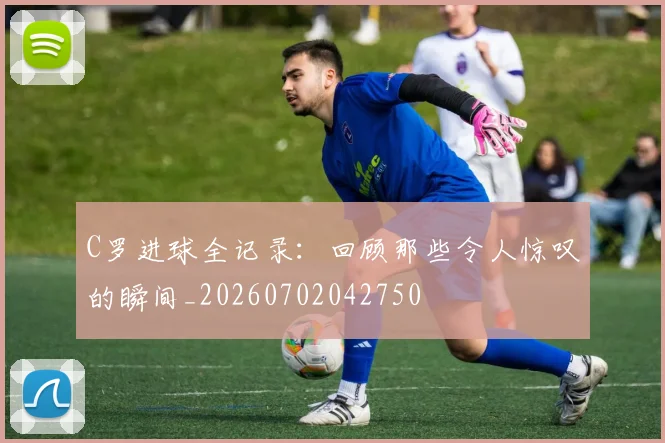 C罗进球全记录：回顾那些令人惊叹的瞬间_20260702042750