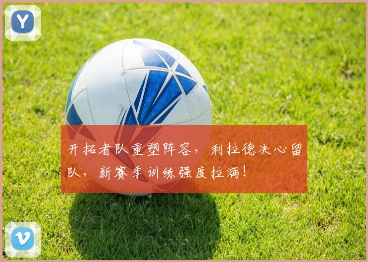 开拓者队重塑阵容,利拉德决心留队,新赛季训练强度拉满!